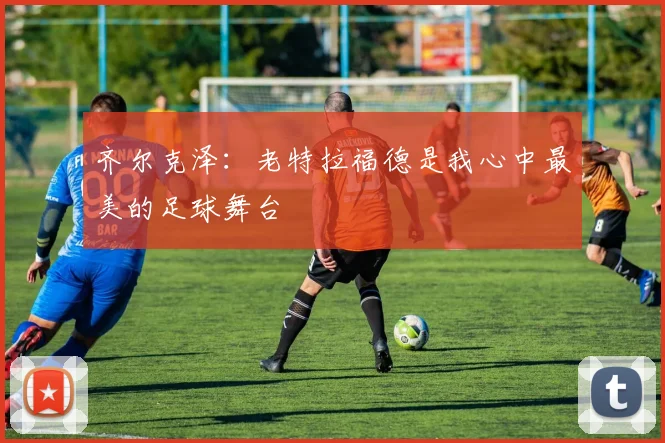 齐尔克泽：老特拉福德是我心中最美的足球舞台