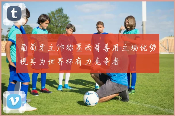 葡萄牙主帅称墨西哥善用主场优势视其为世界杯有力竞争者