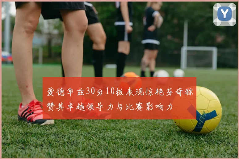 爱德华兹30分10板表现惊艳芬奇称赞其卓越领导力与比赛影响力