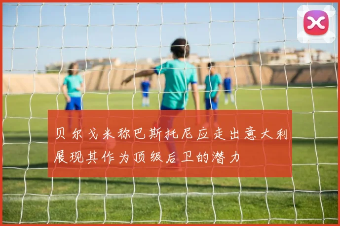 贝尔戈米称巴斯托尼应走出意大利展现其作为顶级后卫的潜力