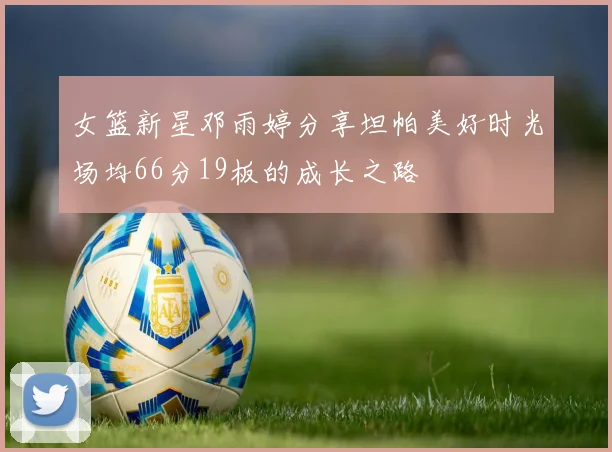 女篮新星邓雨婷分享坦帕美好时光场均66分19板的成长之路