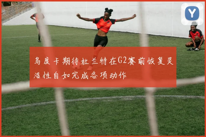 乌度卡期待杜兰特在G2赛前恢复灵活性自如完成各项动作