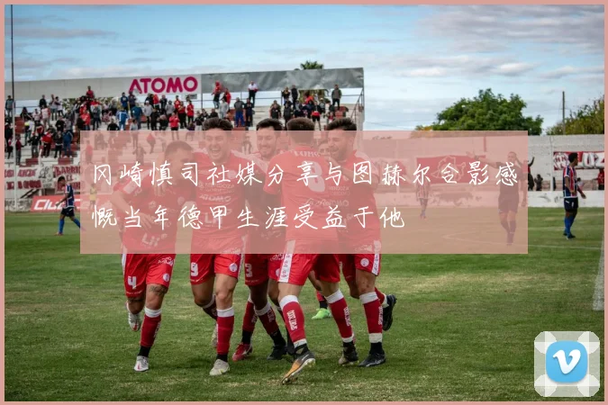 冈崎慎司社媒分享与图赫尔合影感慨当年德甲生涯受益于他