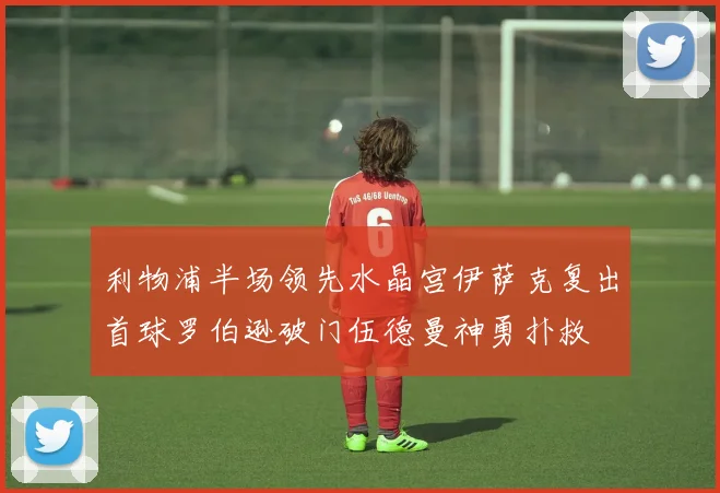 利物浦半场领先水晶宫伊萨克复出首球罗伯逊破门伍德曼神勇扑救